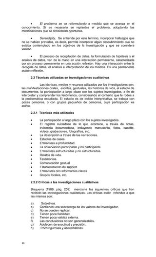 •     El problema se va reformulando a medida que se avanza en el
conocimiento. Si es necesario se replantea el problema, adoptando las
modificaciones que se consideran oportunas.

       •    Serendipity. Se entiende por este término, incorporar hallazgos que
no se habían previstos, es decir, permite incorporar algún descubrimiento que no
estaba contemplado en los objetivos de la investigación y que se considera
valioso.

       •      El proceso de recopilación de datos, la formulación de hipótesis y el
análisis de datos, van de la mano en una interacción permanente, caracterizada
por un proceso permanente en una acción reflexión. Hay una interacción entre la
recogida de datos, el análisis e interpretación de los mismos. Es una permanente
acción reflexión.

      2.2 Técnicas utilizadas en investigaciones cualitativas

              Las técnicas, medios y recursos utilizados por los investigadores son:
las manifestaciones orales, escritas, gestuales, las historias de vida, el estudio de
documentos, la participación a largo plazo con los sujetos investigados, a fin de
interpretar y comprender los fenómenos, considerando el contexto que le rodea a
la problemática estudiada. El estudio es de índole interpretativa, se trabaja con
pocas personas, o con grupos pequeños de personas, cuya participación es
activa.

      2.2.1 Técnicas más utilizadas

      •      La participación a largo plazo con los sujetos investigados.
      •      El registro cuidadoso de lo que acontece, a través de notas,
             evidencia documentada, incluyendo manuscrito, fotos, casette,
             videos, grabaciones, fotografías, etc.
      •      La descripción a través de las narraciones.
      •      Estudios de casos.
      •      Entrevistas a profundidad.
      •      La observación participante y no participante.
      •      Entrevistas estructuradas y no estructuradas.
      •      Relatos de vida.
      •      Testimonios.
      •      Comunicación gestual
      •      Establecimiento del rapport.
      •      Entrevistas con informantes claves
      •      Grupos focales, etc.

      2.2.2 Críticas a las investigaciones cualitativas

      Bisquerra (1989, pág. 259) menciona las siguientes críticas que han
      recibido las investigaciones cualitativas. Las críticas están referidas a que
      las mismas son:

      a)      Subjetivas.
      b)     Contienen una sobrecarga de los valores del investigador.
      c)     No se pueden replicar.
      d)     Tienen poca fiabilidad.
      e)     Tienen poca validez externa.
      f)     Las conclusiones no son generalizables.
      g)     Adolecen de exactitud y precisión.
      h)      Poco rigurosas y asistemáticas.



11
 
