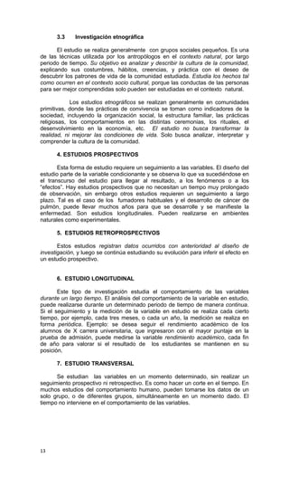 3.3     Investigación etnográfica

       El estudio se realiza generalmente con grupos sociales pequeños. Es una
de las técnicas utilizada por los antropólogos en el contexto natural, por largo
periodo de tiempo. Su objetivo es analizar y describir la cultura de la comunidad,
explicando sus costumbres, hábitos, creencias, y práctica con el deseo de
descubrir los patrones de vida de la comunidad estudiada. Estudia los hechos tal
como ocurren en el contexto socio cultural, porque las conductas de las personas
para ser mejor comprendidas solo pueden ser estudiadas en el contexto natural.

            Los estudios etnográficos se realizan generalmente en comunidades
primitivas, donde las prácticas de convivencia se toman como indicadores de la
sociedad, incluyendo la organización social, la estructura familiar, las prácticas
religiosas, los comportamientos en las distintas ceremonias, los rituales, el
desenvolvimiento en la economía, etc. El estudio no busca transformar la
realidad, ni mejorar las condiciones de vida. Solo busca analizar, interpretar y
comprender la cultura de la comunidad.

      4. ESTUDIOS PROSPECTIVOS

       Esta forma de estudio requiere un seguimiento a las variables. El diseño del
estudio parte de la variable condicionante y se observa lo que va sucediéndose en
el transcurso del estudio para llegar al resultado, a los fenómenos o a los
“efectos”. Hay estudios prospectivos que no necesitan un tiempo muy prolongado
de observación, sin embargo otros estudios requieren un seguimiento a largo
plazo. Tal es el caso de los fumadores habituales y el desarrollo de cáncer de
pulmón, puede llevar muchos años para que se desarrolle y se manifieste la
enfermedad. Son estudios longitudinales. Pueden realizarse en ambientes
naturales como experimentales.

      5. ESTUDIOS RETROPROSPECTIVOS

       Estos estudios registran datos ocurridos con anterioridad al diseño de
investigación, y luego se continúa estudiando su evolución para inferir el efecto en
un estudio prospectivo.


      6. ESTUDIO LONGITUDINAL

       Este tipo de investigación estudia el comportamiento de las variables
durante un largo tiempo. El análisis del comportamiento de la variable en estudio,
puede realizarse durante un determinado periodo de tiempo de manera continua.
Si el seguimiento y la medición de la variable en estudio se realiza cada cierto
tiempo, por ejemplo, cada tres meses, o cada un año, la medición se realiza en
forma periódica. Ejemplo: se desea seguir el rendimiento académico de los
alumnos de X carrera universitaria, que ingresaron con el mayor puntaje en la
prueba de admisión, puede medirse la variable rendimiento académico, cada fin
de año para valorar si el resultado de los estudiantes se mantienen en su
posición.

      7. ESTUDIO TRANSVERSAL

      Se estudian las variables en un momento determinado, sin realizar un
seguimiento prospectivo ni retrospectivo. Es como hacer un corte en el tiempo. En
muchos estudios del comportamiento humano, pueden tomarse los datos de un
solo grupo, o de diferentes grupos, simultáneamente en un momento dado. El
tiempo no interviene en el comportamiento de las variables.




13
 