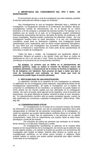 8. IMPORTANCIA DEL CONOCIMIENTO DEL TIPO Y NIVEL                            DE
INVESTIGACIÓN

       El conocimiento de tipo y nivel de investigación que será realizado posibilita
la elección adecuada del método a seguir en el estudio.

        Hay investigaciones en que se triangulan diferentes tipos y métodos de
investigación. La triangulación consiste en la combinación de métodos, técnicas,
investigadores, fuentes de informaciones, etc. en el estudio de un mismo
fenómeno, a fin de comparar y contrastar las diversas fuentes. Por ejemplo: en un
problema que se suscita en el aula, en la triangulación pueden contrastarse
informaciones provenientes del alumno, del padre de familia, de profesores y del
propio investigador. Además pueden combinarse los diferentes niveles. Así una
investigación analítica tiene su parte descriptiva. A la vez una investigación
cuantitativa, puede tener su descripción cualitativa. Una investigación puede
caracterizarse como exploratoria, pero de hecho incluye elementos descriptivos.
Es muy difícil que una investigación sea puramente exploratoria, descriptiva,
analítica, correlacional o experimental, sin incluir parte de las características de
otros tipos y niveles de investigación.

        Todos los tipos y niveles de investigación son igualmente válidos e
importantes. Ninguno es superior a los demás. Cada uno tiene su motivo de
clasificarse en uno o en otro tipo o nivel. Todos los estudios son significativos y
contribuyen al incremento de los conocimientos científicos.

      En síntesis. Lo primero que se define es el planteamiento del
problema genérico, luego se realiza la revisión de literatura acerca del
problema planteado, a consecuencia de la misma se formula la hipótesis, si
ha de trabajarse con hipótesis. Este proceso da lugar a saber qué tipo o
nivel de investigación será realizada, es decir, hasta qué nivel de
conocimiento puede llegar el estudio planteado.

       9. REPLICABILIDAD DE UNA INVESTIGACIÓN
       La replicación consiste en la repetición de una investigación ya realizada.
La replicación de una investigación puede realizarse especialmente dentro de las
investigaciones experimentales. Se repite la investigación con el objetivo de
comprobar la confiabilidad de los resultados. La replicación se puede realizar en
forma directa con los mismos sujetos que han participado en la investigación
anterior. Así como se puede variar algunos de los aspectos, como la duración del
experimento, con grupo diferente de sujetos, variando la edad, el nivel educativo,
etc. “Un descubrimiento científico sólo se puede considerar logrado, cuando ha
sido confirmado por numerosas y repetidas investigaciones”. (Sierra Bravo, 1984,
pág. 86)

       10. CONSIDERACIONES ETICAS
              En investigaciones en el campo de la conducta humana, las fuentes
de información son seres humanos, por eso es importante especificar cómo será
salvaguardada la intimidad de las personas involucradas en la investigación, y
cuidar los aspectos que pueden desencadenar conflictos éticos en el estudio. No
debe someterse a ningún tipo de experimento a las personas sin su debido
consentimiento, sobre todo en experimentos que puedan dañar la salud física,
psicológica o moral de las mismas.
              Por principios de justicia las personas que participan en el estudio,
tienen derecho a un trato justo, respetuoso y cortés.
              En investigaciones cuantitativas, la selección de la muestra debe
basarse en los requerimientos de la investigación, de manera que la selección sea
la más objetiva posible, y no reclutar la muestra de acuerdo a la conveniencia del
investigador para facilitar el trabajo. Además debe tenerse en cuenta que en
investigaciones científicas, no se emiten juicios morales, ni religiosos. Debe
evitarse realizar un estudio que puede resultar perjudicial para algún miembro
involucrado en la investigación.


14
 