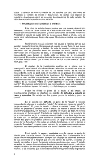 busca la relación de causa y efecto de una variable con otra, sino cómo se
manifiesta la variable de interés y documentar. Se realiza una especie de
inventario, describiendo cómo se presentan las situaciones de cada variable. Se
mide de manera independiente cada variable.

      1. 3 Investigaciones explicativas o analíticas

              Este nivel de estudio busca explicar por qué sucede determinado
fenómeno, cuál es la causa, o cuál es el efecto de esa causa. Su interés es
explicar por qué ocurre una situación y en qué condiciones se da este fenómeno.
Al realizar el estudio se puede partir de la causa para llegar al efecto, como se
puede partir del efecto para llegar a la causa. El estudio se realiza con hipótesis
explícitas.

              Generalmente busca encontrar las causas o razones por las que
suceden ciertos fenómenos. Corresponde al estudio ex post facto, lo que quiere
decir, “desde que se produjo el hecho”. Se trata de estudiar y comprender las
relaciones que se producen entre las variables en forma natural, sin la
intervención del investigador, es decir, el investigador no manipula la variable
independiente para buscar el efecto, esto es propio de la investigación
experimental. El estudio se realiza después de que se produzcan los cambios en
la variable independiente “por el curso natural de los acontecimientos”. (Polit,
1991, pág. 182)

              El objetivo de la investigación analítica es el mismo que la
investigación experimental, el cual consiste en determinar las relaciones entre las
variables, la diferencia está en que no se realiza control de la variable
independiente, como ex post facto, el fenómeno ya se produjo. Su objetivo es
explicar la ocurrencia y magnitud de los fenómenos. Con frecuencia los estudios
analíticos son también correlacionales, buscan explicar fenómenos e inferir
relaciones causales. Un ejemplo muy ilustrativo dentro del campo de la salud es la
relación de las variables “hábito de fumar cigarrillos” y su efecto “cáncer del
pulmón”. El estudio de este fenómeno está recomprobado, pues se han realizado
estudios en distintos lugares del mundo y con distintos grupos humanos.

             Según de dónde se parte, de la causa o del efecto, las
investigaciones analíticas se clasifican en estudio de cohortes y estudio de
casos y controles. Se trabaja con dos grupos: grupos de estudio y grupo de
control.

              En el estudio con cohorte, se parte de la “causa” o variable
independiente a buscar el resultado o “efecto”. Se trabaja con “grupo de estudio” y
“grupo de control”. El grupo de estudio conforma la variable “causa”. El “grupo
control” no presenta la variable causa ni efecto. Se realiza el estudio en forma
longitudinal prospectivo, sin manipular la variable en estudio, es decir, la variable
se presenta en forma natural. El estudio se realiza siguiendo el curso natural de
los acontecimientos, según el problema a ser estudiado, puede llevar largo tiempo.
Se ilustra con un ejemplo; para estudiar el problema de cáncer de pulmón, se
forman dos grupos de personas adultas sanas, un “grupo de fumadores” y otro
grupo de “no fumadores”. Se realiza un estudio longitudinal, si con el tiempo el
grupo de “fumadores” presenta mayor número de personas enfermas de cáncer
de pulmón, ese efecto puede atribuirse a la “causa” de haber sido “fumadores”.


             En el estudio de casos y controles, es a la inversa, se parte del
“efecto” para buscar la “causa”. Es un estudio ex post facto. La búsqueda de la
causa se hace retrospectivamente. Ejemplo, con un grupo de pacientes atendidos
de sus afecciones en el hospital que presenta cáncer de pulmón, se realiza un
estudio para saber si fueron fumadores activos o pasivos en sus vidas. El estudio
se realiza de manera transversal con los pacientes que son tratados, y al mismo
tiempo se realiza un estudio retrospectivo, porque se indaga el pasado de los
mismos. Si se encuentra que es considerablemente mayor el número de personas

3
 