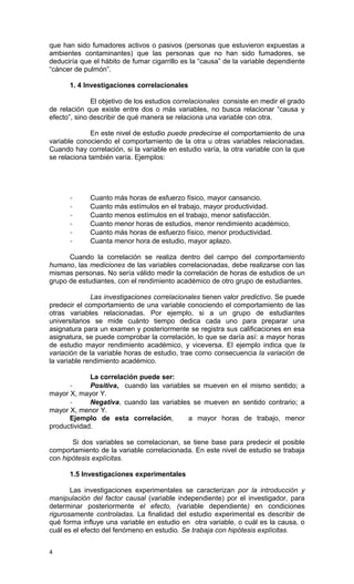 que han sido fumadores activos o pasivos (personas que estuvieron expuestas a
ambientes contaminantes) que las personas que no han sido fumadores, se
deduciría que el hábito de fumar cigarrillo es la “causa” de la variable dependiente
“cáncer de pulmón”.

      1. 4 Investigaciones correlacionales

              El objetivo de los estudios correlacionales consiste en medir el grado
de relación que existe entre dos o más variables, no busca relacionar “causa y
efecto”, sino describir de qué manera se relaciona una variable con otra.

              En este nivel de estudio puede predecirse el comportamiento de una
variable conociendo el comportamiento de la otra u otras variables relacionadas.
Cuando hay correlación, si la variable en estudio varía, la otra variable con la que
se relaciona también varía. Ejemplos:




      -      Cuanto más horas de esfuerzo físico, mayor cansancio.
      -      Cuanto más estímulos en el trabajo, mayor productividad.
      -      Cuanto menos estímulos en el trabajo, menor satisfacción.
      -      Cuanto menor horas de estudios, menor rendimiento académico.
      -      Cuanto más horas de esfuerzo físico, menor productividad.
      -      Cuanta menor hora de estudio, mayor aplazo.

      Cuando la correlación se realiza dentro del campo del comportamiento
humano, las mediciones de las variables correlacionadas, debe realizarse con las
mismas personas. No sería válido medir la correlación de horas de estudios de un
grupo de estudiantes, con el rendimiento académico de otro grupo de estudiantes.

              Las investigaciones correlacionales tienen valor predictivo. Se puede
predecir el comportamiento de una variable conociendo el comportamiento de las
otras variables relacionadas. Por ejemplo, si a un grupo de estudiantes
universitarios se mide cuánto tiempo dedica cada uno para preparar una
asignatura para un examen y posteriormente se registra sus calificaciones en esa
asignatura, se puede comprobar la correlación, lo que se daría así: a mayor horas
de estudio mayor rendimiento académico, y viceversa. El ejemplo indica que la
variación de la variable horas de estudio, trae como consecuencia la variación de
la variable rendimiento académico.

             La correlación puede ser:
      -      Positiva, cuando las variables se mueven en el mismo sentido; a
mayor X, mayor Y.
      -      Negativa, cuando las variables se mueven en sentido contrario; a
mayor X, menor Y.
      Ejemplo de esta correlación,         a mayor horas de trabajo, menor
productividad.

       Si dos variables se correlacionan, se tiene base para predecir el posible
comportamiento de la variable correlacionada. En este nivel de estudio se trabaja
con hipótesis explícitas.

      1.5 Investigaciones experimentales

       Las investigaciones experimentales se caracterizan por la introducción y
manipulación del factor causal (variable independiente) por el investigador, para
determinar posteriormente el efecto, (variable dependiente) en condiciones
rigurosamente controladas. La finalidad del estudio experimental es describir de
qué forma influye una variable en estudio en otra variable, o cuál es la causa, o
cuál es el efecto del fenómeno en estudio. Se trabaja con hipótesis explícitas.


4
 