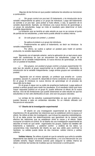 Algunas de las formas en que pueden realizarse los estudios se mencionan
a continuación:

       a)     Sin grupo control con pos test. El tratamiento, o la introducción de la
variable independiente se aplica a un grupo de individuos. Luego del tratamiento
se somete a un pos test para probar si hubo efecto, o sea, la aparición de la
variable dependiente. Ejemplo, se introduce una nueva técnica de aprendizaje a
un grupo de estudiantes, luego se mide el resultado para determinar el éxito
(variable dependiente).
       La limitación que se tendría en este estudio es que no se conoce el punto
de partida de los estudiantes, y este hecho puede afectar la validez interna.

      b)     Un solo grupo con pretest y postest.

       -      Se aplica el pretest a un grupo de individuos.
       -      Posteriormente se aplica el tratamiento, es decir se introduce la
variable independiente.
       -      Por último, se vuelve a aplicar un postest para medir el cambio
producido, la variable dependiente.

       Siguiendo con el ejemplo anterior, sería la aplicación de un test previo para
medir las condiciones en que se encuentran los estudiantes. Luego de la
aplicación de la variable independiente, la nueva técnica de aprendizaje, se mide
con un postest el resultado.

       c)    Dos grupos, con postest al grupo control y al grupo experimental. En
este tipo de estudio al grupo experimental se le administra el tratamiento, la
introducción de la variable independiente. Luego ambos grupos son sometidos al
postest.

        Siguiendo con el mismo ejemplo, un profesor que enseña en cursos
paralelos, sección A y sección B, desarrolla el mismo contenido en ambos grupos.
En el grupo B introduce la nueva técnica de aprendizaje en el proceso de
desarrollo de la clase.
       En el grupo A sigue con su estilo de enseñanza tradicional. Luego aplica el
postest a ambos grupos para medir los resultados. Si el resultado indica que hubo
mayor respuesta positiva en el grupo B, puede atribuirse al efecto de la nueva
técnica. Una de las limitaciones que puede observarse en este estudio es que los
estudiantes no han sido distribuidos al azar, sino son los grupos naturales.

      La ventaja de los estudios cuasiexperimentales es que son prácticos, y
pueden llevarse a cabo en ambientes naturales. Es un método utilizado con
frecuencia en educación.

      1.7 Diseño de la investigación experimental

              El diseño en una investigación experimental es de fundamental
importancia a fin de garantizar las relaciones que se establecen entre la causa y el
efecto. Se refiere al plan de investigación, que incluye los aspectos metodológicos.
En él se debe prever las determinaciones que garanticen de la manera más
efectiva las relaciones que se establecen entre la causa y el efecto. Debe
incorporar al máximo el control. En el diseño de una investigación experimental se
describe el modo en que serán organizados los grupos, explica los detalles del
tratamiento a realizarse y posterior control y análisis de los datos. La
característica más importante del diseño es que sea válido para confirmar la
hipótesis. La validez puede darse de dos maneras: validez interna y validez
externa.

       Validez interna. Se refiere al grado en que la variación que sufre la variable
dependiente sea debido a la variable independiente, y no a la intervención de una
variable extraña. Según diversos autores para asegurar la validez interna se
deben controlar las fuentes de invalidez que se mencionan a continuación:

7
 