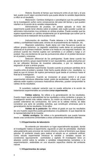 -       Historia. Durante el tiempo que transcurre entre el pre test y el pos
test, puede ocurrir algún acontecimiento que puede afectar la variable dependiente
e influir en el resultado.
        -       Maduración. Cambios biológicos o psicológicos que los participantes
de la investigación sufren como consecuencia del paso del tiempo y que pueden
interferir en la acción de la variable independiente.
        -       Administración de pruebas. Un pretest aplicado al inicio del
experimento puede tener efectos sobre el postest, esto suele suceder cuando se
administra instrumentos muy similares en ambas pruebas. Puede suceder que los
sujetos experimenten un cambio simplemente por el aprendizaje que sufren por la
experiencia de la realización de la prueba inicial.

        -      Instrumentos de medidas. Puede deberse a la falta de precisión,
validez y confiabilidad inadecuada, errores en el procedimiento de medición, etc.
        -      Regresión estadística. Suele darse con más frecuencia cuando se
utilizan grupos extremos. La regresión estadística suele darse en puntuaciones
extremas en la primera medición, tienden a la media en una segunda medición. Se
produce cuando los mismos sujetos son sometidos a un pretest y luego a un
postest. Hay una tendencia de que las puntuaciones altas en el pretest decrezcan
en el postest y viceversa.
        -      Selección diferencial de los participantes. Suele darse cuando los
grupos de control y grupo experimental no son equivalentes, puede producirse por
no ser utilizados técnicas de muestreo adecuadas, o por no realizarse la
asignación al azar a ambos grupos.
        -      Mortalidad experimental. Sucede cuando se producen pérdidas de la
muestra entre el pretest y postest. Este hecho puede afectar a los resultados. Lo
ideal es que el número de sujetos permanezca igual desde el comienzo hasta el
final de la investigación.
        -      Interacción. Cuando se incorporan al grupo control o al grupo
experimental individuos diferentes (edad, grado de escolaridad, cultura, etc.), que
además están sujetos a procesos madurativos diferentes, pueden comprometer la
validez de los resultados.

       Si sucediere cualquier variación que no puede atribuirse a la acción de
tratamientos experimentales se considera error experimental.

             Validez externa. Se refiere a la generalización de los resultados.
Cuanto mayor sea la aplicabilidad de los resultados a otros contextos o grupos, la
investigación tendrá más validez externa. Su misión es informar a qué población
pueden extenderse las conclusiones. Así como en la validez interna, se debe
considerar una serie de variables extrañas, que constituyen amenazas para la
generalización de los resultados. Entre ellos:
       -     Validez de la población. Se refiere al grado en que los resultados
de una muestra específica pueda generalizarse a la población, lo que depende de
la representatividad de la muestra.
       - Validez ecológica. Se refiere a la generalización que pueda hacerse
desde unas condiciones ambientales a otras condiciones ambientales distintas.

      1. 8 Experimentos de laboratorio

              Se entiende por laboratorio un lugar especialmente equipado, donde
el investigador realiza el experimento, siguiendo un plan de actividades diseñado
adecuadamente para provocar de manera directa y activa el fenómeno que desea
estudiar. El ambiente creado para realizar el estudio es un ambiente artificial.
Como estudio experimental introduce la variable o variables causas en
condiciones rigurosamente controladas y vigilada. El investigador tiene un
absoluto control sobre la variable o variables independientes sometidos a la
experimentación, aislándolas en una situación específica distinta del ambiente
natural.

      1. 9 Experimentos de campo


8
 
