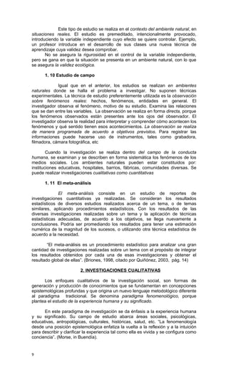 Este tipo de estudio se realiza en el contexto del ambiente natural, en
situaciones reales. El estudio es premeditado, intencionalmente provocado,
introduciendo la variable independiente cuyo efecto se quiere controlar. Ejemplo,
un profesor introduce en el desarrollo de sus clases una nueva técnica de
aprendizaje cuya validez desea comprobar.
       No se asegura la rigurosidad en el control de la variable independiente,
pero se gana en que la situación se presenta en un ambiente natural, con lo que
se asegura la validez ecológica.

      1. 10 Estudio de campo

             Igual que en el anterior, los estudios se realizan en ambientes
naturales donde se halla el problema a investigar. No suponen técnicas
experimentales. La técnica de estudio preferentemente utilizada es la observación
sobre fenómenos reales: hechos, fenómenos, entidades en general. El
investigador observa el fenómeno, motivo de su estudio. Examina las relaciones
que se dan entre las variables. La observación se realiza en forma directa, porque
los fenómenos observados están presentes ante los ojos del observador. El
investigador observa la realidad para interpretar y comprender cómo acontecen los
fenómenos y qué sentido tienen esos acontecimientos. La observación se realiza
de manera programada de acuerdo a objetivos previstos. Para registrar las
informaciones puede hacerse uso de instrumentos, tales como grabadora,
filmadora, cámara fotográfica, etc

        Cuando la investigación se realiza dentro del campo de la conducta
humana, se examinan y se describen en forma sistemática los fenómenos de los
medios sociales. Los ambientes naturales pueden estar constituidos por:
instituciones educativas, hospitales, barrios, fábricas, comunidades diversas. Se
puede realizar investigaciones cualitativas como cuantitativas

      1. 11 El meta-análisis

             El meta-análisis consiste en un estudio de reportes de
investigaciones cuantitativas ya realizadas. Se consideran los resultados
estadísticos de diversos estudios realizados acerca de un tema, o de temas
similares, aplicando procedimientos estadísticos. Con los resultados de las
diversas investigaciones realizadas sobre un tema y la aplicación de técnicas
estadísticas adecuadas, de acuerdo a los objetivos, se llega nuevamente a
conclusiones. Podría ser promediando los resultados para tener una estimación
numérica de la magnitud de los sucesos, o utilizando otra técnica estadística de
acuerdo a la necesidad.

        “El meta-análisis es un procedimiento estadístico para analizar una gran
cantidad de investigaciones realizadas sobre un tema con el propósito de integrar
los resultados obtenidos por cada una de esas investigaciones y obtener el
resultado global de ellas”. (Briones, 1998, citado por Quiñónez, 2003, pág. 14)

                         2. INVESTIGACIONES CUALITATIVAS

      Los enfoques cualitativos de la investigación social, son formas de
generación y producción de conocimientos que se fundamentan en concepciones
epistemológicas profundas y que origina un nuevo lenguaje metodológico diferente
al paradigma tradicional. Se denomina paradigma fenomenológico, porque
plantea el estudio de la experiencia humana y su significado.

      En este paradigma de investigación se da énfasis a la experiencia humana
y su significado. Su campo de estudio abarca áreas sociales, psicológicas,
educativas, antropológicas, culturales, históricas, salud, etc. “La fenomenología
desde una posición epistemológica enfatiza la vuelta a la reflexión y a la intuición
para describir y clarificar la experiencia tal como ella es vivida y se configura como
conciencia”. (Morse, in Buendía).


9
 