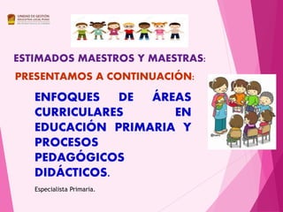 ENFOQUES DE ÁREAS
CURRICULARES EN
EDUCACIÓN PRIMARIA Y
PROCESOS
PEDAGÓGICOS
DIDÁCTICOS.
ESTIMADOS MAESTROS Y MAESTRAS:
PRESENTAMOS A CONTINUACIÓN:
Especialista Primaria.
 