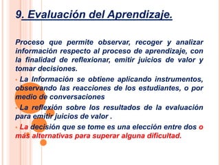 9. Evaluación del Aprendizaje. 
Proceso que permite observar, recoger y analizar 
información respecto al proceso de aprendizaje, con 
la finalidad de reflexionar, emitir juicios de valor y 
tomar decisiones. 
 La Información se obtiene aplicando instrumentos, 
observando las reacciones de los estudiantes, o por 
medio de conversaciones 
 La reflexión sobre los resultados de la evaluación 
para emitir juicios de valor . 
 La decisión que se tome es una elección entre dos o 
más alternativas para superar alguna dificultad. 
