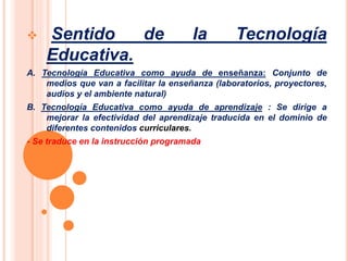  Sentido de la Tecnología 
Educativa. 
A. Tecnología Educativa como ayuda de enseñanza: Conjunto de 
medios que van a facilitar la enseñanza (laboratorios, proyectores, 
audios y el ambiente natural) 
B. Tecnología Educativa como ayuda de aprendizaje : Se dirige a 
mejorar la efectividad del aprendizaje traducida en el dominio de 
diferentes contenidos curriculares. 
- Se traduce en la instrucción programada 
 