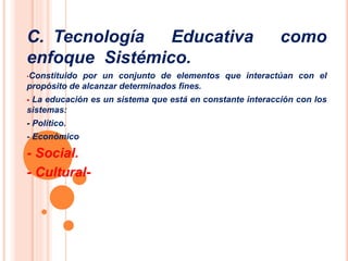 C. Tecnología Educativa como 
enfoque Sistémico. 
•Constituido por un conjunto de elementos que interactúan con el 
propósito de alcanzar determinados fines. 
 La educación es un sistema que está en constante interacción con los 
sistemas: 
- Político. 
- Económico 
- Social. 
- Cultural- 
 