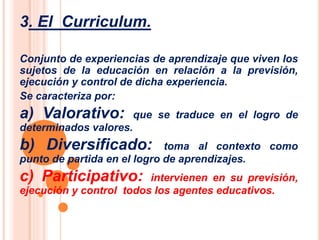 3. El Curriculum. 
Conjunto de experiencias de aprendizaje que viven los 
sujetos de la educación en relación a la previsión, 
ejecución y control de dicha experiencia. 
Se caracteriza por: 
a) Valorativo: que se traduce en el logro de 
determinados valores. 
b) Diversificado: toma al contexto como 
punto de partida en el logro de aprendizajes. 
c) Participativo: intervienen en su previsión, 
ejecución y control todos los agentes educativos. 
 