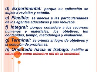 d) Experimental: porque su aplicación se 
sujeta a revisión y estudio. 
e) Flexible: se adecua a las particularidades 
de los agentes educativos y sus recursos. 
f) Integral: porque considera a los recursos 
humanos y materiales, los objetivos, los 
contenidos, tiempo, metodología y evaluación. 
g) Terminal: se orienta al logro de objetivos y 
la solución de problemas. 
h) Orientado hacia el trabajo: habilita al 
educando como miembro util de la sociedad. 
 
