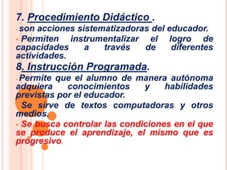 7. Procedimiento Didáctico . 
 son acciones sistematizadoras del educador. 
 Permiten instrumentalizar el logro de 
capacidades a través de diferentes 
actividades. 
8. Instrucción Programada. 
 Permite que el alumno de manera autónoma 
adquiera conocimientos y habilidades 
previstas por el educador. 
 Se sirve de textos computadoras y otros 
medios. 
 Se busca controlar las condiciones en el que 
se produce el aprendizaje, el mismo que es 
progresivo. 
 