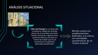 ANÁLISIS SITUACIONAL
Villas del Pedregal es un desarrollo
inmobiliario integral de vivienda,
dentro de el se pueden encontrar
tiendas, farmacias y algunos otros
comercios básicos, así como un
“centro de ciudad” que no se
encuentra en condiciones
adecuadas actualmente.
Morelia cuenta con
establecimientos
dedicados a la cultura,
con actividades
características de un
“Centro Cultural”
 