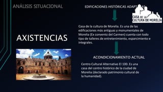 ANÁLISIS SITUACIONAL EDIFICACIONES HISTÓRICAS ADAPTADAS
Casa de la cultura de Morelia. Es una de las
edificaciones más antiguas y monumentales de
Morelia (Ex convento del Carmen) cuenta con todo
tipo de talleres de entretenimiento, esparcimiento e
integrales.
ACONDICIONAMIENTO ACTUAL
Centro Cultural Alternativo El 100. Es una
casa del centro histórico de la ciudad de
Morelia (declarado patrimonio cultural de
la humanidad).
 