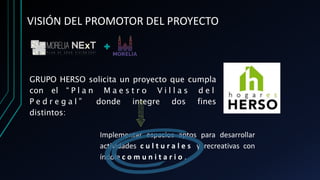 VISIÓN DEL PROMOTOR DEL PROYECTO
GRUPO HERSO solicita un proyecto que cumpla
con el “ P l a n M a e s t r o V i l l a s d e l
P e d r e g a l ” donde integre dos fines
distintos:
Implementar espacios aptos para desarrollar
actividades c u l t u r a l e s y recreativas con
índole c o m u n i t a r i o .
 