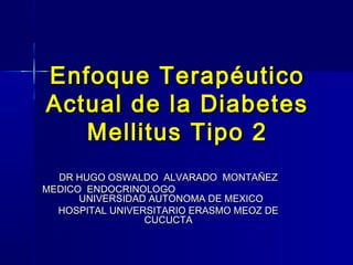 Enfoque TerapéuticoEnfoque Terapéutico
Actual de la DiabetesActual de la Diabetes
Mellitus Tipo 2Mellitus Tipo 2
DR HUGO OSWALDO ALVARADO MONTAÑEZDR HUGO OSWALDO ALVARADO MONTAÑEZ
MEDICO ENDOCRINOLOGOMEDICO ENDOCRINOLOGO
UNIVERSIDAD AUTONOMA DE MEXICOUNIVERSIDAD AUTONOMA DE MEXICO
HOSPITAL UNIVERSITARIO ERASMO MEOZ DEHOSPITAL UNIVERSITARIO ERASMO MEOZ DE
CUCUCTACUCUCTA
 