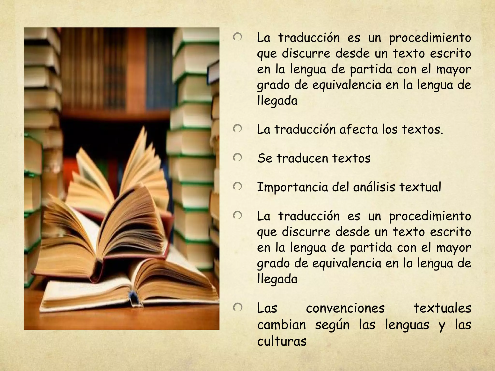 La traducción es un procedimiento
que discurre desde un texto escrito
en la lengua de partida con el mayor
grado de equivalencia en la lengua de
llegada
La traducción afecta los textos.
Se traducen textos
Importancia del análisis textual
La traducción es un procedimiento
que discurre desde un texto escrito
en la lengua de partida con el mayor
grado de equivalencia en la lengua de
llegada
Las convenciones textuales
cambian según las lenguas y las
culturas
 