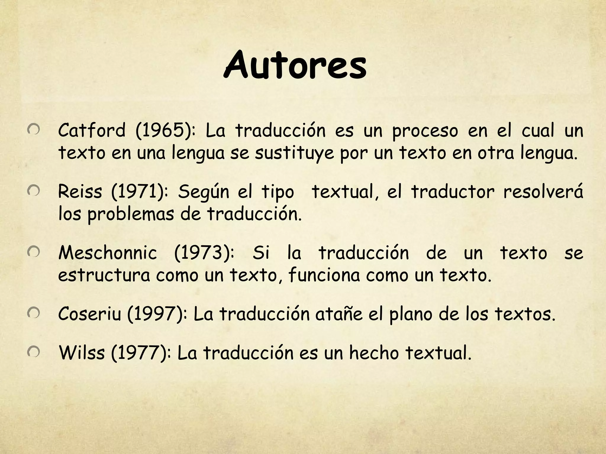 Autores
Catford (1965): La traducción es un proceso en el cual un
texto en una lengua se sustituye por un texto en otra lengua.
Reiss (1971): Según el tipo textual, el traductor resolverá
los problemas de traducción.
Meschonnic (1973): Si la traducción de un texto se
estructura como un texto, funciona como un texto.
Coseriu (1997): La traducción atañe el plano de los textos.
Wilss (1977): La traducción es un hecho textual.
 