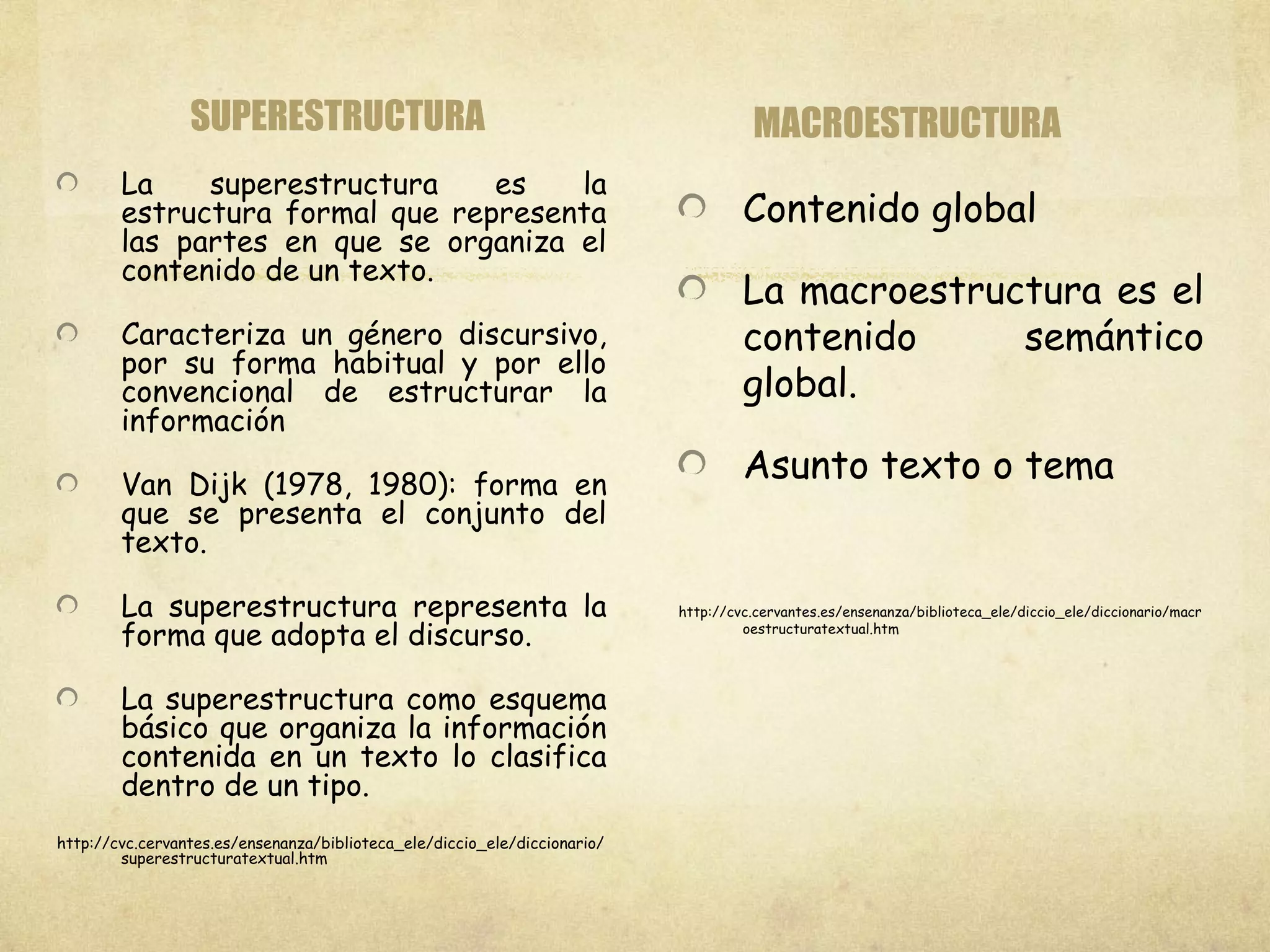 SUPERESTRUCTURA
La superestructura es la
estructura formal que representa
las partes en que se organiza el
contenido de un texto.
Caracteriza un género discursivo,
por su forma habitual y por ello
convencional de estructurar la
información
Van Dijk (1978, 1980): forma en
que se presenta el conjunto del
texto.
La superestructura representa la
forma que adopta el discurso.
La superestructura como esquema
básico que organiza la información
contenida en un texto lo clasifica
dentro de un tipo.
http://cvc.cervantes.es/ensenanza/biblioteca_ele/diccio_ele/diccionario/
superestructuratextual.htm
MACROESTRUCTURA
Contenido global
La macroestructura es el
contenido semántico
global.
Asunto texto o tema
http://cvc.cervantes.es/ensenanza/biblioteca_ele/diccio_ele/diccionario/macr
oestructuratextual.htm
 