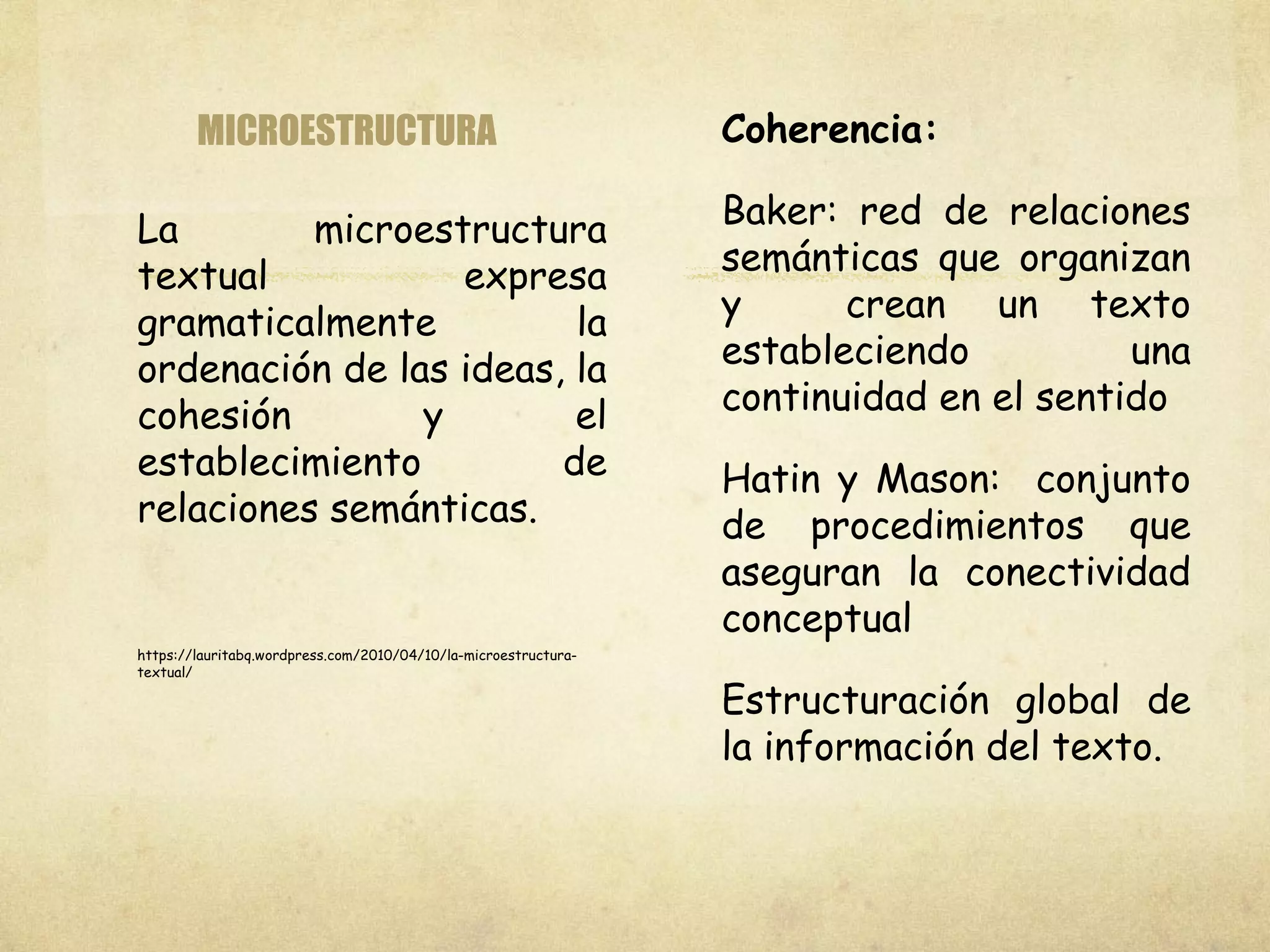 MICROESTRUCTURA
La microestructura
textual expresa
gramaticalmente la
ordenación de las ideas, la
cohesión y el
establecimiento de
relaciones semánticas.
https://lauritabq.wordpress.com/2010/04/10/la-microestructura-
textual/
Coherencia:
Baker: red de relaciones
semánticas que organizan
y crean un texto
estableciendo una
continuidad en el sentido
Hatin y Mason: conjunto
de procedimientos que
aseguran la conectividad
conceptual
Estructuración global de
la información del texto.
 
