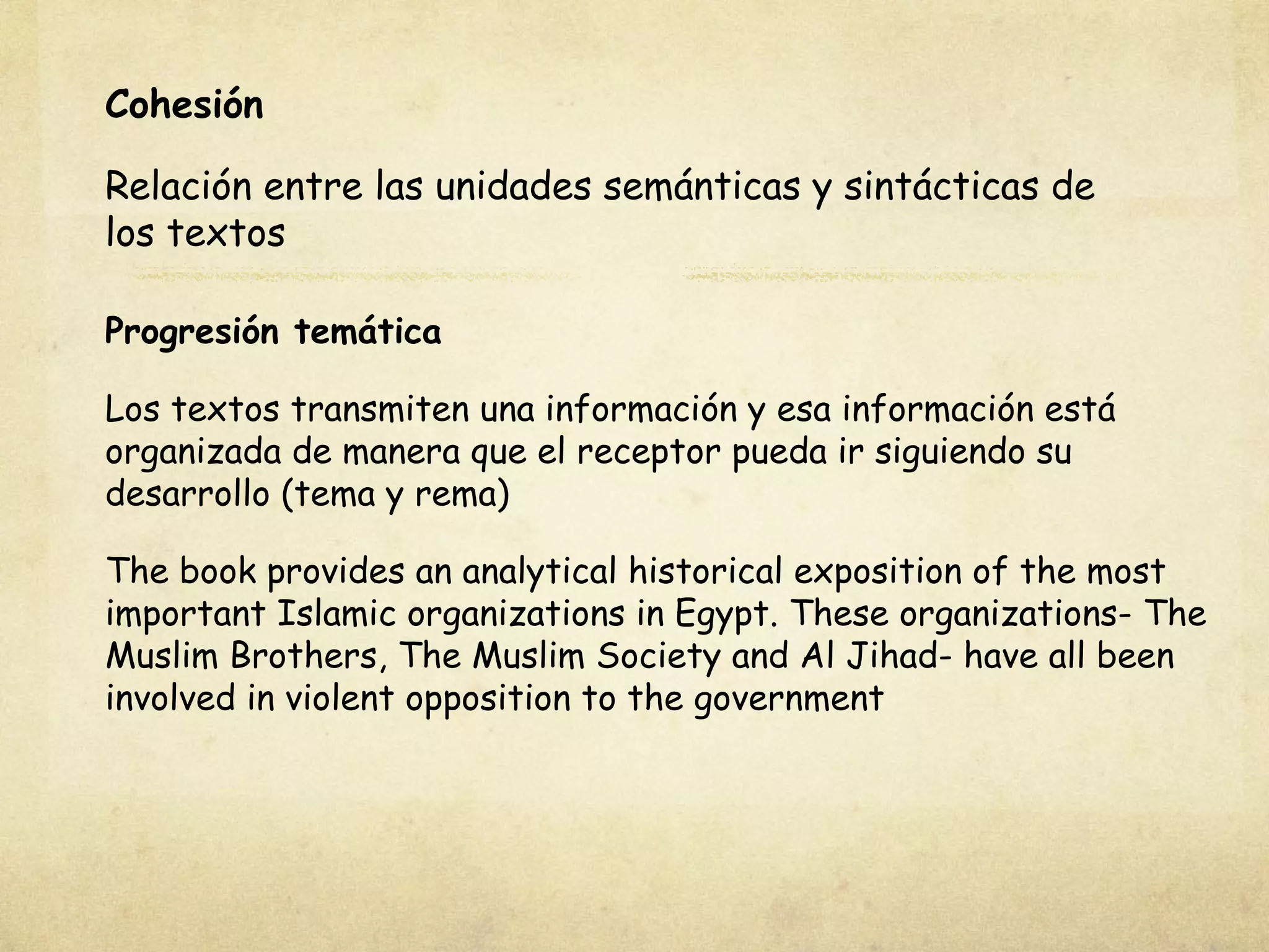 Cohesión
Relación entre las unidades semánticas y sintácticas de
los textos
Progresión temática
Los textos transmiten una información y esa información está
organizada de manera que el receptor pueda ir siguiendo su
desarrollo (tema y rema)
The book provides an analytical historical exposition of the most
important Islamic organizations in Egypt. These organizations- The
Muslim Brothers, The Muslim Society and Al Jihad- have all been
involved in violent opposition to the government
 