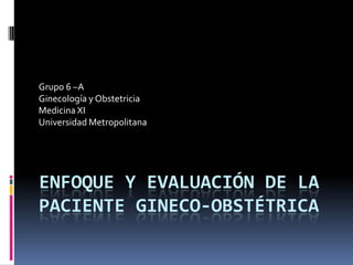 Grupo 6 –A
Ginecología y Obstetricia
Medicina XI
Universidad Metropolitana

ENFOQUE Y EVALUACIÓN DE LA
PACIENTE GINECO-OBSTÉTRICA

 