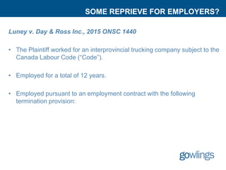 SOME REPRIEVE FOR EMPLOYERS?
Luney v. Day & Ross Inc., 2015 ONSC 1440
• The Plaintiff worked for an interprovincial trucking company subject to the
Canada Labour Code (“Code”).
• Employed for a total of 12 years.
• Employed pursuant to an employment contract with the following
termination provision:
 