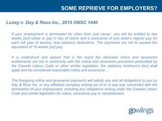 SOME REPRIEVE FOR EMPLOYERS?
Luney v. Day & Ross Inc., 2015 ONSC 1440
If your employment is terminated for other than ‘just cause’...you will be entitled to two
weeks [sic] notice or pay in lieu of notice and a severance of one week’s regular pay for
each full year of service, less statutory deductions. The payments are not to exceed the
equivalent of 15 weeks [sic] pay.
It is understood and agreed that in the event the aforesaid notice and severance
entitlements are not in conformity with the notice and severance provisions prescribed by
the Canada Labour Code or other similar legislation, the statutory minimum’s [sic] shall
apply and be considered reasonable notice and severance....
The foregoing notice and severance payments will satisfy any and all obligations to you by
Day & Ross Inc. or any affiliated company arising out of or in any way connected with the
termination of your employment, including any obligations arising under the Canada Labour
Code and similar legislation for notice, severance pay or reinstatement.
 