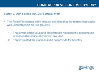 SOME REPRIEVE FOR EMPLOYERS?
Luney v. Day & Ross Inc., 2015 ONSC 1440
• The Plaintiff brought a claim seeking a finding that the termination clause
was unenforceable on two grounds:
1. That it was ambiguous and therefore did not rebut the presumption
of reasonable notice at common law; and
2. That it violated the Code as it did not provide for benefits.
 