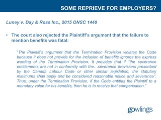 SOME REPRIEVE FOR EMPLOYERS?
Luney v. Day & Ross Inc., 2015 ONSC 1440
• The court also rejected the Plaintiff’s argument that the failure to
mention benefits was fatal:
“The Plaintiff’s argument that the Termination Provision violates the Code
because it does not provide for the inclusion of benefits ignores the express
wording of the Termination Provision. It provides that if “the severance
entitlements are not in conformity with the…severance provisions prescribed
by the Canada Labour Code or other similar legislation, the statutory
minimums shall apply and be considered reasonable notice and severance”.
Thus, under the Termination Provision, if the Code entitles the Plaintiff to a
monetary value for his benefits, then he is to receive that compensation.”
 