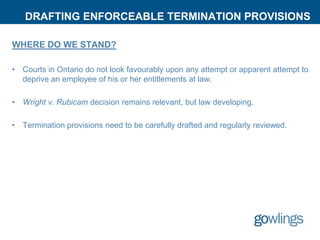 DRAFTING ENFORCEABLE TERMINATION PROVISIONS
WHERE DO WE STAND?
• Courts in Ontario do not look favourably upon any attempt or apparent attempt to
deprive an employee of his or her entitlements at law.
• Wright v. Rubicam decision remains relevant, but law developing.
• Termination provisions need to be carefully drafted and regularly reviewed.
 