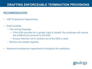 DRAFTING ENFORCEABLE TERMINATION PROVISIONS
RECOMMENDATIONS
• USE Employment Agreements.
• Draft Carefully.
• Use saving language.
• If the ESA provides for a greater right or benefit, the employee will receive
the entitlements pursuant to the ESA.
• Ensure intention not to contract out of the ESA is clear.
• Review and update regularly.
• Implement employment agreements throughout the workplace.
 