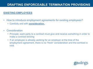 DRAFTING ENFORCEABLE TERMINATION PROVISIONS
EXISTING EMPLOYEES
• How to introduce employment agreements for existing employees?
• Carefully and with consideration.
• Consideration
• Principle: each party to a contract must give and receive something in order to
make a contract binding
• If an employee is already working for an employer at the time of the
employment agreement, there is no “fresh” consideration and the contract is
void.
 