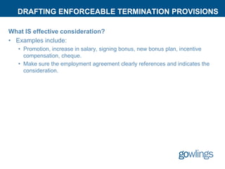 DRAFTING ENFORCEABLE TERMINATION PROVISIONS
What IS effective consideration?
• Examples include:
• Promotion, increase in salary, signing bonus, new bonus plan, incentive
compensation, cheque.
• Make sure the employment agreement clearly references and indicates the
consideration.
 