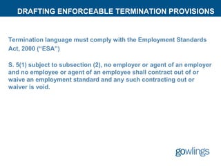 DRAFTING ENFORCEABLE TERMINATION PROVISIONS
Termination language must comply with the Employment Standards
Act, 2000 (“ESA”)
S. 5(1) subject to subsection (2), no employer or agent of an employer
and no employee or agent of an employee shall contract out of or
waive an employment standard and any such contracting out or
waiver is void.
 