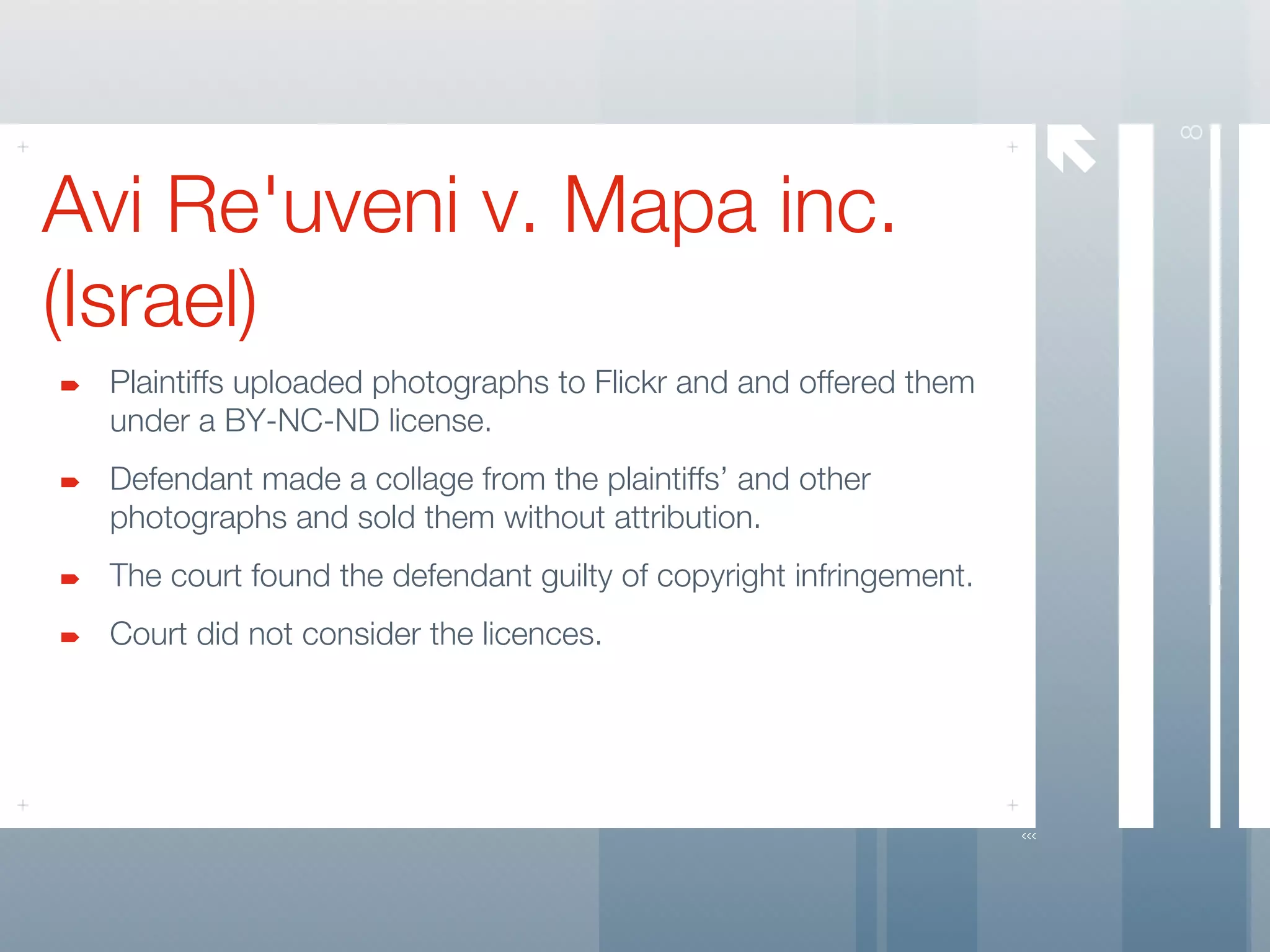 




                                                                       8
Avi Re'uveni v. Mapa inc.
(Israel)
 Plaintiffs uploaded photographs to Flickr and and offered them
 under a BY-NC-ND license.
 Defendant made a collage from the plaintiffs’ and other
 photographs and sold them without attribution.
 The court found the defendant guilty of copyright infringement.
 Court did not consider the licences.
 