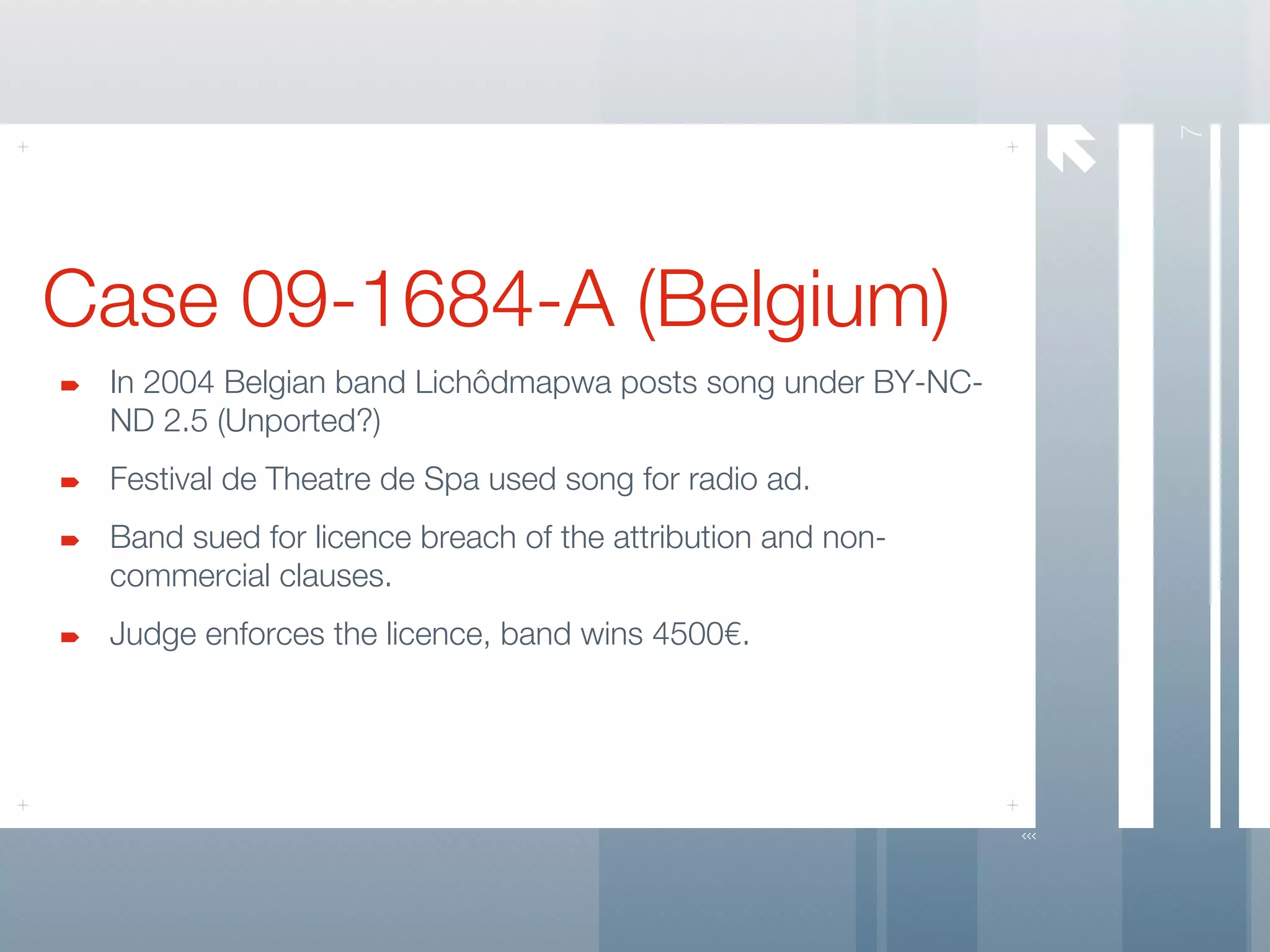 




                                                                7
Case 09-1684-A (Belgium)
 In 2004 Belgian band Lichôdmapwa posts song under BY-NC-
 ND 2.5 (Unported?)
 Festival de Theatre de Spa used song for radio ad.
 Band sued for licence breach of the attribution and non-
 commercial clauses.
 Judge enforces the licence, band wins 4500€.
 