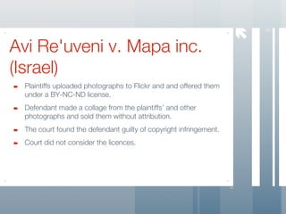 




                                                                       8
Avi Re'uveni v. Mapa inc.
(Israel)
 Plaintiffs uploaded photographs to Flickr and and offered them
 under a BY-NC-ND license.
 Defendant made a collage from the plaintiffs’ and other
 photographs and sold them without attribution.
 The court found the defendant guilty of copyright infringement.
 Court did not consider the licences.
 