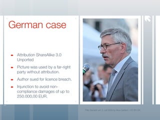 
German case

 Attribution ShareAlike 3.0
 Unported
 Picture was used by a far-right
 party without attribution.
 Author sued for licence breach.
 Injunction to avoid non-
 compliance damages of up to
 250.000,00 EUR.


                                   Thilo Sarrazin am 3. Juli 2009 by Nina Gerlach / CC BY-SA
 