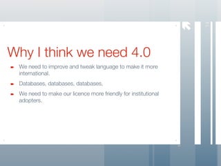 




                                                                   14
Why I think we need 4.0
 We need to improve and tweak language to make it more
 international.
 Databases, databases, databases.
 We need to make our licence more friendly for institutional
 adopters.
 