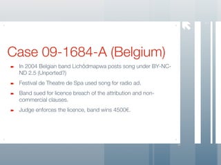




                                                                7
Case 09-1684-A (Belgium)
 In 2004 Belgian band Lichôdmapwa posts song under BY-NC-
 ND 2.5 (Unported?)
 Festival de Theatre de Spa used song for radio ad.
 Band sued for licence breach of the attribution and non-
 commercial clauses.
 Judge enforces the licence, band wins 4500€.
 