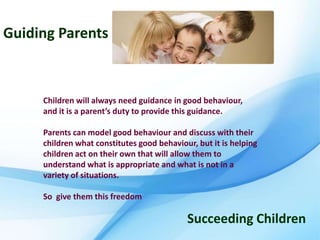 Guiding Parents



     Children will always need guidance in good behaviour,
     and it is a parent’s duty to provide this guidance.

     Parents can model good behaviour and discuss with their
     children what constitutes good behaviour, but it is helping
     children act on their own that will allow them to
     understand what is appropriate and what is not in a
     variety of situations.

     So give them this freedom

                                            Succeeding Children
 