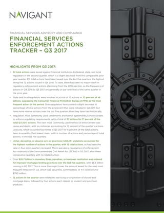 FINANCIAL SERVICES ADVISORY AND COMPLIANCE
FINANCIAL SERVICES
ENFORCEMENT ACTIONS
TRACKER – Q3 2017
HIGHLIGHTS FROM Q3 2017:
•	 52 total actions were levied against financial institutions by federal, state, and local
regulators in the second quarter, which is a slight decrease from the comparable prior
year quarter. 291 total actions have been issued over the last five quarters, the highest
being the 72 actions issued in Q4 2016. To date, there has been no major falloff in
regulatory enforcement actions stemming from the 2016 election, as the frequency of
actions in Q4 2016 to Q3 2017 are generally on par with that of the same quarter in
the prior year.
•• State and local regulators were involved in a total of 12 actions or 23 percent of all
actions, surpassing the Consumer Financial Protection Bureau (CFPB) as the most
frequent actors in the period. State regulators have posted a slight decrease in
percentage of total actions from the 24 percent that were initiated in Q2 2017, but
have more relative actions over the last five quarters than they have had historically.
•• Regulators most commonly used settlements and formal agreements/consent orders
to enforce regulatory requirements, with a total of 37 actions for 71 percent of the
total Q3 2017 actions. The next most commonly used method of enforcement was
cease and desist, with six instances accounting for 12 percent of the quarter’s actions.
Lawsuits, which occurred four times in Q3 2017 for 8 percent of the total actions,
have dropped to their lowest mark, both in number of actions and percentage of total
actions, in the last five quarters.
•	 Unfair, deceptive, or abusive acts or practices (UDAAP) violations accounted for
the highest number of actions in the quarter, with 12 total actions, as has been the
case in four prior quarters reviewed. There was also a resurgence of enforcement
for violations of the Servicemembers Civil Relief Act (SCRA) in Q3 2017, after three
consecutive quarters with no related action.
•• Over $26.7 billion in monetary fines, penalties, or borrower restitution was ordered
for improper mortgage lending practices over the last five quarters, with $6.6 billion
coming in Q3 2017. This is more than eight times the amount levied for the next most
frequent infraction in Q3, which was securities, commodities, or FX violations for
$790 million.
•	 12 actions in the quarter were related to servicing or origination of closed-end
mortgage loans, followed by four actions each related to student and auto loan
products.
 