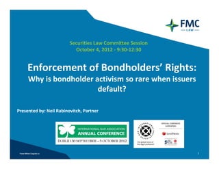 1
Securities Law Committee Session 
October 4, 2012 ‐ 9:30‐12:30
Presented by: Neil Rabinovitch, Partner
Enforcement of Bondholders’ Rights:
Why is bondholder activism so rare when issuers 
default?
 