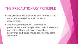 THE PRECAUTIONARY PRINCIPLE
 This principle has evolved to deal with risks and
uncertainties faced by environmental
manag...