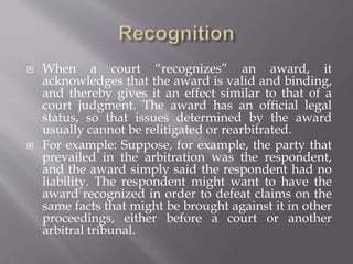  When a court “recognizes” an award, it
acknowledges that the award is valid and binding,
and thereby gives it an effect similar to that of a
court judgment. The award has an official legal
status, so that issues determined by the award
usually cannot be relitigated or rearbitrated.
 For example: Suppose, for example, the party that
prevailed in the arbitration was the respondent,
and the award simply said the respondent had no
liability. The respondent might want to have the
award recognized in order to defeat claims on the
same facts that might be brought against it in other
proceedings, either before a court or another
arbitral tribunal.
 