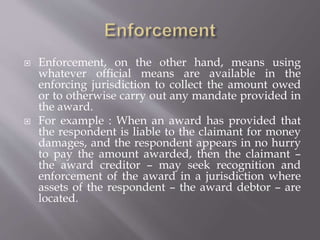  Enforcement, on the other hand, means using
whatever official means are available in the
enforcing jurisdiction to collect the amount owed
or to otherwise carry out any mandate provided in
the award.
 For example : When an award has provided that
the respondent is liable to the claimant for money
damages, and the respondent appears in no hurry
to pay the amount awarded, then the claimant –
the award creditor – may seek recognition and
enforcement of the award in a jurisdiction where
assets of the respondent – the award debtor – are
located.
 