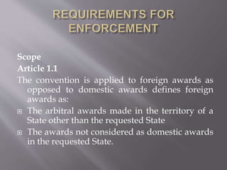 Scope
Article 1.1
The convention is applied to foreign awards as
opposed to domestic awards defines foreign
awards as:
 The arbitral awards made in the territory of a
State other than the requested State
 The awards not considered as domestic awards
in the requested State.
 