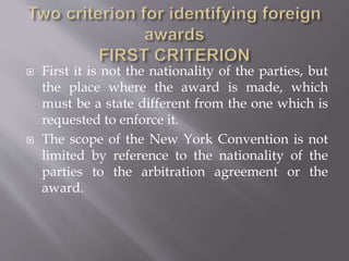  First it is not the nationality of the parties, but
the place where the award is made, which
must be a state different from the one which is
requested to enforce it.
 The scope of the New York Convention is not
limited by reference to the nationality of the
parties to the arbitration agreement or the
award.
 