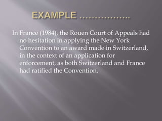 In France (1984), the Rouen Court of Appeals had
no hesitation in applying the New York
Convention to an award made in Switzerland,
in the context of an application for
enforcement, as both Switzerland and France
had ratified the Convention.
 