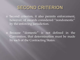  Second criterion, it also permits enforcement,
however, of awards considered “nondomestic”
by the enforcing jurisdiction.
 Because “domestic” is not defined in the
Convention, that determination must be made
by each of the Contracting States.
 